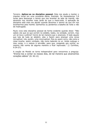 11
Terceiro. Aplicar-se na disciplina pessoal. Esta nos ajuda a manter o
impulso inicial em uma constante diária. Exemplo: Se necessitamos 7-8
horas para descansar e temos que nos levantar às sete da manhã, não
devemos nos recolher mais tarde do que a meia-noite. A aplicação da
disciplina está mais em decidir quando devemos ir dormir do que em nos
levantarmos pela manhã. Ganhamos ou perdemos a batalha de noite e não
de madrugada.
Paulo vivia esta disciplina pessoal de forma evidente quando disse: "Não
sabeis vós que os que correm no estádio, todos, na verdade, correm, mas
um só leva o prêmio? Correi de tal maneira que o alcanceis. E todo aquele
que luta de tudo se abstém; eles o fazem para alcançar uma coroa
corruptível; nós, porém, uma incorruptível. Pois eu assim corro, não como a
coisa incerta; assim combato, não como batendo no ar. Antes subjugo o
meu corpo, e o reduzo à servidão, para que, pregando aos outros, eu
mesmo não venha de alguma maneira a ficar reprovado." (1 Coríntios,
9:24-27).
A oração de Moisés se torna indispensável para vencermos a preguiça.
"Ensina-nos a contar os nossos dias, de tal maneira que alcancemos
corações sábios" (Sl. 90:12)
 