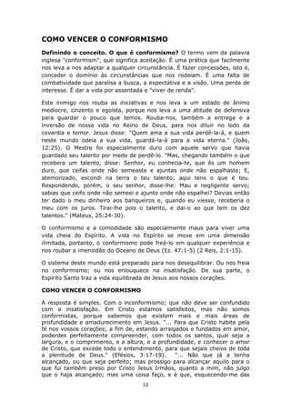 12
COMO VENCER O CONFORMISMO
Definindo o conceito. O que é conformismo? O termo vem da palavra
inglesa "conformism", que significa aceitação. É uma prática que facilmente
nos leva a nos adaptar a qualquer circunstância. É fazer concessões, isto é,
conceder o domínio às circunstâncias que nos rodeiam. É uma falta de
combatividade que paralisa a busca, a expectativa e a visão. Uma perda de
interesse. É dar a vida por assentada e "viver de renda".
Este inimigo nos rouba as iniciativas e nos leva a um estado de ânimo
medíocre, cinzento e egoísta, porque nos leva a uma atitude de defensiva
para guardar o pouco que temos. Rouba-nos, também a entrega e a
inversão de nossa vida no Reino de Deus, para nos diluir no lodo da
covardia e temor. Jesus disse: "Quem ama a sua vida perdê-la-á, e quem
neste mundo odeia a sua vida, guardá-la-á para a vida eterna." (João,
12:25). O Mestre foi especialmente duro com aquele servo que havia
guardado seu talento por medo de perdê-lo. "Mas, chegando também o que
recebera um talento, disse: Senhor, eu conhecia-te, que és um homem
duro, que ceifas onde não semeaste e ajuntas onde não espalhaste; E,
atemorizado, escondi na terra o teu talento; aqui tens o que é teu.
Respondendo, porém, o seu senhor, disse-lhe: Mau e negligente servo;
sabias que ceifo onde não semeei e ajunto onde não espalhei? Devias então
ter dado o meu dinheiro aos banqueiros e, quando eu viesse, receberia o
meu com os juros. Tirai-lhe pois o talento, e dai-o ao que tem os dez
talentos." (Mateus, 25:24-30).
O conformismo e a comodidade são especialmente maus para viver uma
vida cheia do Espírito. A vida no Espírito se move em uma dimensão
ilimitada, portanto, o conformismo pode freá-lo em qualquer experiência e
nos roubar a imensidão do Oceano de Deus (Ez. 47:1-5) (2 Reis, 2:1-15).
O sistema deste mundo está preparado para nos desequilibrar. Ou nos freia
no conformismo; ou nos enlouquece na insatisfação. De sua parte, o
Espírito Santo traz a vida equilibrada de Jesus aos nossos corações.
COMO VENCER O CONFORMISMO
A resposta é simples. Com o inconformismo; que não deve ser confundido
com a insatisfação. Em Cristo estamos satisfeitos, mas não somos
conformistas, porque sabemos que existem mais e mais áreas de
profundidade e amadurecimento em Jesus. "... Para que Cristo habite pela
fé nos vossos corações; a fim de, estando arraigados e fundados em amor,
poderdes perfeitamente compreender, com todos os santos, qual seja a
largura, e o comprimento, e a altura, e a profundidade, e conhecer o amor
de Cristo, que excede todo o entendimento, para que sejais cheios de toda
a plenitude de Deus." (Efésios, 3:17-19). "... Não que já a tenha
alcançado, ou que seja perfeito; mas prossigo para alcançar aquilo para o
que fui também preso por Cristo Jesus Irmãos, quanto a mim, não julgo
que o haja alcançado; mas uma coisa faço, e é que, esquecendo-me das
 