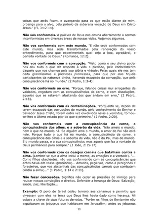 13
coisas que atrás ficam, e avançando para as que estão diante de mim,
prossigo para o alvo, pelo prêmio da soberana vocação de Deus em Cristo
Jesus." (Fl. 3:12-14).
Não vos conformeis. A palavra de Deus nos ensina abertamente a sermos
inconformistas em diversas áreas de nossas vidas. Vejamos algumas.
Não vos conformeis com este mundo. "E não sede conformados com
este mundo, mas sede transformados pela renovação do vosso
entendimento, para que experimenteis qual seja a boa, agradável, e
perfeita vontade de Deus." (Romanos, 12:2).
Não vos conformeis com a corrupção. "Visto como o seu divino poder
nos deu tudo o que diz respeito à vida e piedade, pelo conhecimento
daquele que nos chamou pela sua glória e virtude; Pelas quais ele nos tem
dado grandíssimas e preciosas promessas, para que por elas fiqueis
participantes da natureza divina, havendo escapado da corrupção, que pela
concupiscência há no mundo." (2 Pedro, 1:3-4).
Não vos conformeis ao erro. "Porque, falando coisas mui arrogantes de
vaidades, engodam com as concupiscências da carne, e com dissoluções,
aqueles que se estavam afastando dos que andam em erro," (2 Pedro,
2:18).
Não vos conformeis com as contaminações. "Porquanto se, depois de
terem escapado das corrupções do mundo, pelo conhecimento do Senhor e
Salvador Jesus Cristo, forem outra vez envolvidos nelas e vencidos, tornou-
se-lhes o último estado pior do que o primeiro." (2 Pedro, 2:20).
Não vos conformeis com a concupiscência da carne, a
concupiscência dos olhos, e a soberba da vida. "Não ameis o mundo,
nem o que no mundo há. Se alguém ama o mundo, o amor do Pai não está
nele. Porque tudo o que há no mundo, a concupiscência da carne, a
concupiscência dos olhos e a soberba da vida, não é do Pai, mas do mundo.
E o mundo passa, e a sua concupiscência; mas aquele que faz a vontade de
Deus permanece para sempre." (1 João, 2:15-17).
Não vos conformeis com os desejos carnais que batalham contra a
alma. (Lembre-se que a alma inclui a mente, as emoções e a vontade). "...
Como filhos obedientes, não vos conformando com as concupiscências que
antes havia em vossa ignorância;... Amados, peço-vos, como a peregrinos e
forasteiros, que vos abstenhais das concupiscências carnais que combatem
contra a alma;..." (1 Pedro, 1:14 e 2:11).
Não fazer concessões. Significa não ceder às pressões do inimigo para
roubar nossas convicções e direitos. Defender a herança de Deus: Salvação,
saúde, paz, libertação...
Exemplo: O povo de Israel cedeu terreno aos cananeus e permitiu que
vivessem com eles na terra que Deus lhes havia dado como herança. Ali
estava a chave de suas futuras derrotas. "Porém os filhos de Benjamim não
expulsaram os jebuseus que habitavam em Jerusalém; antes os jebuseus
 