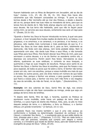 14
ficaram habitando com os filhos de Benjamim em Jerusalém, até ao dia de
hoje," (Juízes, 1:21, 27, 28, 29, 30, 31, 33). Deus lhes havia dito
claramente que não fizessem concessões ao inimigo. "E porei os teus
termos desde o Mar Vermelho até ao mar dos filisteus, e desde o deserto
até ao rio; porque darei nas tuas mãos os moradores da terra, para que os
lances fora de diante de ti. Não farás aliança alguma com eles, ou com os
seus deuses. Na tua terra não habitarão, para que não te façam pecar
contra mim; se servires aos seus deuses, certamente isso será um laço para
ti." (Êxodo, 23:31-33).
"Quando o Senhor teu Deus te houver introduzido na terra, à qual vais para
a possuir, e tiver lançado fora muitas nações de diante de ti, os heteus, e os
girgaseus, e os amorreus, e os cananeus, e os perizeus, e os heveus, e os
jebuseus, sete nações mais numerosas e mais poderosas do que tu; E o
Senhor teu Deus as tiver dado diante de ti, para as ferir, totalmente as
destruirás; não farás com elas aliança, nem terás piedade delas; Nem te
aparentarás com elas; não darás tuas filhas a seus filhos, e não tomarás
suas filhas para teus filhos; Pois fariam desviar teus filhos de mim, para que
servissem a outros deuses; e a ira do Senhor se acenderia contra vós, e
depressa vos consumiria. Porém assim lhes fareis: Derrubareis os seus
altares, quebrareis as suas estátuas; e cortareis os seus bosques, e
queimareis a fogo as suas imagens de escultura. Porque povo santo és ao
Senhor teu Deus; o Senhor teu Deus te escolheu, para que lhe fosses o seu
povo especial, de todos os povos que há sobre a terra. O Senhor não tomou
prazer em vós, nem vos escolheu, porque a vossa multidão era mais do que
a de todos os outros povos, pois vós éreis menos em número do que todos
os povos; Mas, porque o Senhor vos amava, e para guardar o juramento
que fizera a vossos pais, o Senhor vos tirou com mão forte e vos resgatou
da casa da servidão, da mão de Faraó, rei do Egito…" (Deuteronômio, 7:1-
11).
Exemplo: Um dos valentes de Davi, Samá filho de Agé, nos ensina
claramente a lição de não fazer concessões ao inimigo, ainda que seja um
pedaço de terra cheio de lentilhas.
"E depois dele Samá, filho de Agé, o hararita, quando os filisteus se
ajuntaram numa multidão, onde havia um pedaço de terra cheio de
lentilhas, e o povo fugira de diante dos filisteus. Este, pois, se pôs no meio
daquele pedaço de terra, e o defendeu, e feriu os filisteus; e o Senhor
efetuou um grande livramento." (2 Samuel, 23:11-12).
O apóstolo Paulo nos mostra também o que é uma vida avessa ao
conformismo e fundada na determinação insaciável de conhecer a Ele
(Jesus), e estender Seu Reino. "... e avançando para as que estão diante de
mim, prossigo para o alvo..." (Filipenses, 3:13-15). "Mas em nada tenho a
minha vida por preciosa, contanto que cumpra com alegria a minha
carreira, e o ministério que recebi do Senhor Jesus, para dar testemunho do
evangelho da graça de Deus." (Atos, 20:24).
 