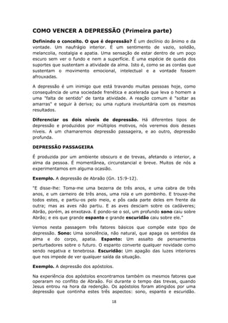 18
COMO VENCER A DEPRESSÃO (Primeira parte)
Definindo o conceito. O que é depressão? É um declínio do ânimo e da
vontade. Um naufrágio interior. É um sentimento de vazio, solidão,
melancolia, nostalgia e apatia. Uma sensação de estar dentro de um poço
escuro sem ver o fundo e nem a superfície. É uma espécie de queda dos
suportes que sustentam a atividade da alma. Isto é, como se as cordas que
sustentam o movimento emocional, intelectual e a vontade fossem
afrouxadas.
A depressão é um inimigo que está travando muitas pessoas hoje, como
consequência de uma sociedade frenética e acelerada que leva o homem a
uma "falta de sentido" de tanta atividade. A reação comum é "soltar as
amarras" e seguir à deriva; ou uma ruptura involuntária com os mesmos
resultados.
Diferenciar os dois níveis de depressão. Há diferentes tipos de
depressão e produzidos por múltiplos motivos, nós veremos dois desses
níveis. A um chamaremos depressão passageira, e ao outro, depressão
profunda.
DEPRESSÃO PASSAGEIRA
É produzida por um ambiente obscuro e de trevas, afetando o interior, a
alma da pessoa. É momentânea, circunstancial e breve. Muitos de nós a
experimentamos em alguma ocasião.
Exemplo. A depressão de Abraão (Gn. 15:9-12).
"E disse-lhe: Toma-me uma bezerra de três anos, e uma cabra de três
anos, e um carneiro de três anos, uma rola e um pombinho. E trouxe-lhe
todos estes, e partiu-os pelo meio, e pôs cada parte deles em frente da
outra; mas as aves não partiu. E as aves desciam sobre os cadáveres;
Abrão, porém, as enxotava. E pondo-se o sol, um profundo sono caiu sobre
Abrão; e eis que grande espanto e grande escuridão caiu sobre ele."
Vemos nesta passagem três fatores básicos que compõe este tipo de
depressão. Sono: Uma sonolência, não natural, que apaga os sentidos da
alma e do corpo, apatia. Espanto: Um assalto de pensamentos
perturbadores sobre o futuro. O espanto converte qualquer novidade como
sendo negativa e tenebrosa. Escuridão: Um apagão das luzes interiores
que nos impede de ver qualquer saída da situação.
Exemplo. A depressão dos apóstolos.
Na experiência dos apóstolos encontramos também os mesmos fatores que
operaram no conflito de Abraão. Foi durante o tempo das trevas, quando
Jesus entrou na hora da redenção. Os apóstolos foram atingidos por uma
depressão que continha estes três aspectos: sono, espanto e escuridão.
 