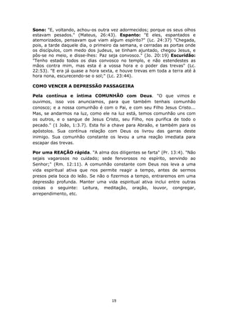 19
Sono: "E, voltando, achou-os outra vez adormecidos; porque os seus olhos
estavam pesados." (Mateus, 26:43). Espanto: "E eles, espantados e
atemorizados, pensavam que viam algum espírito?" (Lc. 24:37) "Chegada,
pois, a tarde daquele dia, o primeiro da semana, e cerradas as portas onde
os discípulos, com medo dos judeus, se tinham ajuntado, chegou Jesus, e
pôs-se no meio, e disse-lhes: Paz seja convosco." (Jo. 20:19) Escuridão:
"Tenho estado todos os dias convosco no templo, e não estendestes as
mãos contra mim, mas esta é a vossa hora e o poder das trevas" (Lc.
22:53). "E era já quase a hora sexta, e houve trevas em toda a terra até à
hora nona, escurecendo-se o sol;" (Lc. 23:44).
COMO VENCER A DEPRESSÃO PASSAGEIRA
Pela contínua e íntima COMUNHÃO com Deus. "O que vimos e
ouvimos, isso vos anunciamos, para que também tenhais comunhão
conosco; e a nossa comunhão é com o Pai, e com seu Filho Jesus Cristo...
Mas, se andarmos na luz, como ele na luz está, temos comunhão uns com
os outros, e o sangue de Jesus Cristo, seu Filho, nos purifica de todo o
pecado." (1 João, 1:3.7). Esta foi a chave para Abraão, e também para os
apóstolos. Sua contínua relação com Deus os livrou das garras deste
inimigo. Sua comunhão constante os levou a uma reação imediata para
escapar das trevas.
Por uma REAÇÃO rápida. "A alma dos diligentes se farta" (Pr. 13:4). "Não
sejais vagarosos no cuidado; sede fervorosos no espírito, servindo ao
Senhor;" (Rm. 12:11). A comunhão constante com Deus nos leva a uma
vida espiritual ativa que nos permite reagir a tempo, antes de sermos
presos pela boca do leão. Se não o fizermos a tempo, entraremos em uma
depressão profunda. Manter uma vida espiritual ativa inclui entre outras
coisas o seguinte: Leitura, meditação, oração, louvor, congregar,
arrependimento, etc.
 
