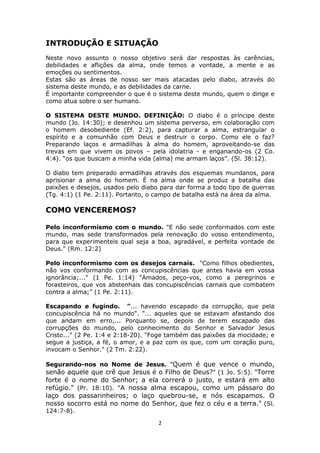 2
INTRODUÇÃO E SITUAÇÃO
Neste novo assunto o nosso objetivo será dar respostas às carências,
debilidades e aflições da alma, onde temos a vontade, a mente e as
emoções ou sentimentos.
Estas são as áreas de nosso ser mais atacadas pelo diabo, através do
sistema deste mundo, e as debilidades da carne.
É importante compreender o que é o sistema deste mundo, quem o dirige e
como atua sobre o ser humano.
O SISTEMA DESTE MUNDO. DEFINIÇÃO: O diabo é o príncipe deste
mundo (Jo. 14:30); e desenhou um sistema perverso, em colaboração com
o homem desobediente (Ef. 2:2), para capturar a alma, estrangular o
espírito e a comunhão com Deus e destruir o corpo. Como ele o faz?
Preparando laços e armadilhas à alma do homem, aproveitando-se das
trevas em que vivem os povos – pela idolatria - e enganando-os (2 Co.
4:4). “os que buscam a minha vida (alma) me armam laços”. (Sl. 38:12).
O diabo tem preparado armadilhas através dos esquemas mundanos, para
aprisionar a alma do homem. É na alma onde se produz a batalha das
paixões e desejos, usados pelo diabo para dar forma a todo tipo de guerras
(Tg. 4:1) (1 Pe. 2:11). Portanto, o campo de batalha está na área da alma.
COMO VENCEREMOS?
Pelo inconformismo com o mundo. "E não sede conformados com este
mundo, mas sede transformados pela renovação do vosso entendimento,
para que experimenteis qual seja a boa, agradável, e perfeita vontade de
Deus." (Rm. 12:2)
Pelo inconformismo com os desejos carnais. "Como filhos obedientes,
não vos conformando com as concupiscências que antes havia em vossa
ignorância;..." (1 Pe. 1:14) "Amados, peço-vos, como a peregrinos e
forasteiros, que vos abstenhais das concupiscências carnais que combatem
contra a alma;" (1 Pe. 2:11).
Escapando e fugindo. "... havendo escapado da corrupção, que pela
concupiscência há no mundo". "... aqueles que se estavam afastando dos
que andam em erro,... Porquanto se, depois de terem escapado das
corrupções do mundo, pelo conhecimento do Senhor e Salvador Jesus
Cristo..." (2 Pe. 1:4 e 2:18-20). "Foge também das paixões da mocidade; e
segue a justiça, a fé, o amor, e a paz com os que, com um coração puro,
invocam o Senhor." (2 Tm. 2:22).
Segurando-nos no Nome de Jesus. "Quem é que vence o mundo,
senão aquele que crê que Jesus é o Filho de Deus?" (1 Jo. 5:5). "Torre
forte é o nome do Senhor; a ela correrá o justo, e estará em alto
refúgio." (Pr. 18:10). "A nossa alma escapou, como um pássaro do
laço dos passarinheiros; o laço quebrou-se, e nós escapamos. O
nosso socorro está no nome do Senhor, que fez o céu e a terra." (Sl.
124:7-8).
 