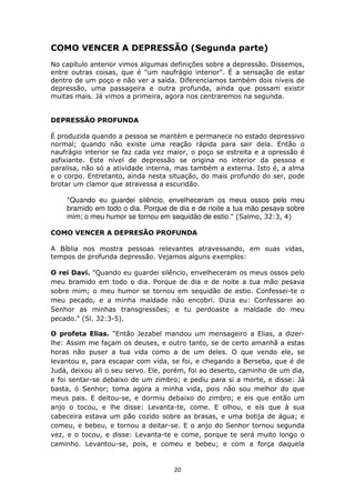 20
COMO VENCER A DEPRESSÃO (Segunda parte)
No capítulo anterior vimos algumas definições sobre a depressão. Dissemos,
entre outras coisas, que é "um naufrágio interior". É a sensação de estar
dentro de um poço e não ver a saída. Diferenciamos também dois níveis de
depressão, uma passageira e outra profunda, ainda que possam existir
muitas mais. Já vimos a primeira, agora nos centraremos na segunda.
DEPRESSÃO PROFUNDA
É produzida quando a pessoa se mantém e permanece no estado depressivo
normal; quando não existe uma reação rápida para sair dela. Então o
naufrágio interior se faz cada vez maior, o poço se estreita e a opressão é
asfixiante. Este nível de depressão se origina no interior da pessoa e
paralisa, não só a atividade interna, mas também a externa. Isto é, a alma
e o corpo. Entretanto, ainda nesta situação, do mais profundo do ser, pode
brotar um clamor que atravessa a escuridão.
"Quando eu guardei silêncio, envelheceram os meus ossos pelo meu
bramido em todo o dia. Porque de dia e de noite a tua mão pesava sobre
mim; o meu humor se tornou em sequidão de estio." (Salmo, 32:3, 4)
COMO VENCER A DEPRESÃO PROFUNDA
A Bíblia nos mostra pessoas relevantes atravessando, em suas vidas,
tempos de profunda depressão. Vejamos alguns exemplos:
O rei Davi. "Quando eu guardei silêncio, envelheceram os meus ossos pelo
meu bramido em todo o dia. Porque de dia e de noite a tua mão pesava
sobre mim; o meu humor se tornou em sequidão de estio. Confessei-te o
meu pecado, e a minha maldade não encobri. Dizia eu: Confessarei ao
Senhor as minhas transgressões; e tu perdoaste a maldade do meu
pecado." (Sl. 32:3-5).
O profeta Elias. "Então Jezabel mandou um mensageiro a Elias, a dizer-
lhe: Assim me façam os deuses, e outro tanto, se de certo amanhã a estas
horas não puser a tua vida como a de um deles. O que vendo ele, se
levantou e, para escapar com vida, se foi, e chegando a Berseba, que é de
Judá, deixou ali o seu servo. Ele, porém, foi ao deserto, caminho de um dia,
e foi sentar-se debaixo de um zimbro; e pediu para si a morte, e disse: Já
basta, ó Senhor; toma agora a minha vida, pois não sou melhor do que
meus pais. E deitou-se, e dormiu debaixo do zimbro; e eis que então um
anjo o tocou, e lhe disse: Levanta-te, come. E olhou, e eis que à sua
cabeceira estava um pão cozido sobre as brasas, e uma botija de água; e
comeu, e bebeu, e tornou a deitar-se. E o anjo do Senhor tornou segunda
vez, e o tocou, e disse: Levanta-te e come, porque te será muito longo o
caminho. Levantou-se, pois, e comeu e bebeu; e com a força daquela
 