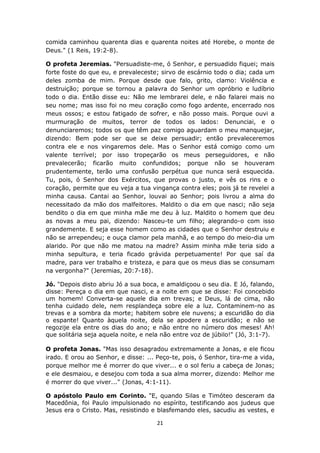 21
comida caminhou quarenta dias e quarenta noites até Horebe, o monte de
Deus." (1 Reis, 19:2-8).
O profeta Jeremias. "Persuadiste-me, ó Senhor, e persuadido fiquei; mais
forte foste do que eu, e prevaleceste; sirvo de escárnio todo o dia; cada um
deles zomba de mim. Porque desde que falo, grito, clamo: Violência e
destruição; porque se tornou a palavra do Senhor um opróbrio e ludíbrio
todo o dia. Então disse eu: Não me lembrarei dele, e não falarei mais no
seu nome; mas isso foi no meu coração como fogo ardente, encerrado nos
meus ossos; e estou fatigado de sofrer, e não posso mais. Porque ouvi a
murmuração de muitos, terror de todos os lados: Denunciai, e o
denunciaremos; todos os que têm paz comigo aguardam o meu manquejar,
dizendo: Bem pode ser que se deixe persuadir; então prevaleceremos
contra ele e nos vingaremos dele. Mas o Senhor está comigo como um
valente terrível; por isso tropeçarão os meus perseguidores, e não
prevalecerão; ficarão muito confundidos; porque não se houveram
prudentemente, terão uma confusão perpétua que nunca será esquecida.
Tu, pois, ó Senhor dos Exércitos, que provas o justo, e vês os rins e o
coração, permite que eu veja a tua vingança contra eles; pois já te revelei a
minha causa. Cantai ao Senhor, louvai ao Senhor; pois livrou a alma do
necessitado da mão dos malfeitores. Maldito o dia em que nasci; não seja
bendito o dia em que minha mãe me deu à luz. Maldito o homem que deu
as novas a meu pai, dizendo: Nasceu-te um filho; alegrando-o com isso
grandemente. E seja esse homem como as cidades que o Senhor destruiu e
não se arrependeu; e ouça clamor pela manhã, e ao tempo do meio-dia um
alarido. Por que não me matou na madre? Assim minha mãe teria sido a
minha sepultura, e teria ficado grávida perpetuamente! Por que saí da
madre, para ver trabalho e tristeza, e para que os meus dias se consumam
na vergonha?" (Jeremias, 20:7-18).
Jó. "Depois disto abriu Jó a sua boca, e amaldiçoou o seu dia. E Jó, falando,
disse: Pereça o dia em que nasci, e a noite em que se disse: Foi concebido
um homem! Converta-se aquele dia em trevas; e Deus, lá de cima, não
tenha cuidado dele, nem resplandeça sobre ele a luz. Contaminem-no as
trevas e a sombra da morte; habitem sobre ele nuvens; a escuridão do dia
o espante! Quanto àquela noite, dela se apodere a escuridão; e não se
regozije ela entre os dias do ano; e não entre no número dos meses! Ah!
que solitária seja aquela noite, e nela não entre voz de júbilo!" (Jó, 3:1-7).
O profeta Jonas. "Mas isso desagradou extremamente a Jonas, e ele ficou
irado. E orou ao Senhor, e disse: ... Peço-te, pois, ó Senhor, tira-me a vida,
porque melhor me é morrer do que viver... e o sol feriu a cabeça de Jonas;
e ele desmaiou, e desejou com toda a sua alma morrer, dizendo: Melhor me
é morrer do que viver..." (Jonas, 4:1-11).
O apóstolo Paulo em Corinto. "E, quando Silas e Timóteo desceram da
Macedônia, foi Paulo impulsionado no espírito, testificando aos judeus que
Jesus era o Cristo. Mas, resistindo e blasfemando eles, sacudiu as vestes, e
 