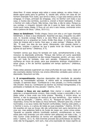 22
disse-lhes: O vosso sangue seja sobre a vossa cabeça; eu estou limpo, e
desde agora parto para os gentios. E, saindo dali, entrou em casa de um
homem chamado Tício Justo, que servia a Deus, e cuja casa estava junto da
sinagoga. E Crispo, principal da sinagoga, creu no Senhor com toda a sua
casa; e muitos dos coríntios, ouvindo-o, creram e foram batizados. E disse
o Senhor em visão a Paulo: Não temas, mas fala, e não te cales; Porque eu
sou contigo, e ninguém lançará mão de ti para te fazer mal, pois tenho
muito povo nesta cidade. E ficou ali um ano e seis meses, ensinando entre
eles a palavra de Deus." (Atos, 18:5-11).
Jesus no Getsêmani. "Então chegou Jesus com eles a um lugar chamado
Getsêmani, e disse a seus discípulos: Assentai-vos aqui, enquanto vou além
orar. E, levando consigo Pedro e os dois filhos de Zebedeu, começou a
entristecer-se e a angustiar-se muito. Então lhes disse: A minha alma está
cheia de tristeza até a morte; ficai aqui, e velai comigo." (Mateus, 26:36-
38). "O qual, nos dias da sua carne, oferecendo, com grande clamor e
lágrimas, orações e súplicas ao que o podia livrar da morte, foi ouvido
quanto ao que temia." (Hebreus, 5:7).
Também vemos que Jesus foi tentado em tudo, semelhantemente a nós,
inclusive na depressão profunda. "Porque não temos um sumo sacerdote
que não possa compadecer-se das nossas fraquezas; porém, um que, como
nós, em tudo foi tentado, mas sem pecado. Cheguemos, pois, com
confiança ao trono da graça, para que possamos alcançar misericórdia e
achar graça, a fim de sermos ajudados em tempo oportuno." (Hebreus,
4:15-16).
Todas estas pessoas superaram as crises profundas de suas vidas. Cada um
dos exemplos destes homens nos ensina diferentes verdades para vencer a
depressão. Resumem-se três.
1. O arrependimento. Algumas depressões são resultado de pecados
ocultos ou imoralidades secretas. A vitória está no arrependimento de
coração. O salmista disse: "Confessei-te o meu pecado, e a minha maldade
não encobri. Dizia eu: Confessarei ao Senhor as minhas transgressões; e tu
perdoaste a maldade do meu pecado." (Salmo, 32:5).
2. Clamar a Deus em voz audível. Este clamor e oração põem em
palavras o arrependimento sincero. Esta oração rompe a escuridão e faz o
diabo soltar a área onde nos tinha presos. "Bendize, ó minha alma, ao
Senhor, e não te esqueças de nenhum de seus benefícios... Que redime a
tua vida da perdição..." (Salmo, 103:2, 4). "Busquei ao Senhor, e ele me
respondeu; livrou-me de todos os meus temores. Olharam para ele, e foram
iluminados; e os seus rostos não ficaram confundidos. Clamou este pobre, e
o Senhor o ouviu, e o salvou de todas as suas angústias." (Salmo, 34:4-6).
Há ocasiões em que as forças não são suficientes nem para clamarmos em
viva voz, mas podemos fazê-lo do fundo de nosso ser, como vimos antes.
"Quando eu guardei silêncio (confissão audível), envelheceram os meus
ossos pelo meu bramido (um som interior sem palavras) em todo o dia... o
meu humor (vida dinâmica) se tornou em sequidão (sem vitalidade) de
estio." (Salmo, 32:3, 4). Este bramido procede das profundezas do espírito,
onde não há linguagem, nem som, mas uma expressão de nosso espírito ao
 