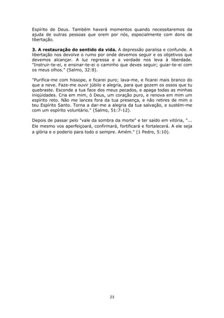 23
Espírito de Deus. Também haverá momentos quando necessitaremos da
ajuda de outras pessoas que orem por nós, especialmente com dons de
libertação.
3. A restauração do sentido da vida. A depressão paralisa e confunde. A
libertação nos devolve o rumo por onde devemos seguir e os objetivos que
devemos alcançar. A luz regressa e a verdade nos leva à liberdade.
"Instruir-te-ei, e ensinar-te-ei o caminho que deves seguir; guiar-te-ei com
os meus olhos." (Salmo, 32:8).
"Purifica-me com hissope, e ficarei puro; lava-me, e ficarei mais branco do
que a neve. Faze-me ouvir júbilo e alegria, para que gozem os ossos que tu
quebraste. Esconde a tua face dos meus pecados, e apaga todas as minhas
iniqüidades. Cria em mim, ó Deus, um coração puro, e renova em mim um
espírito reto. Não me lances fora da tua presença, e não retires de mim o
teu Espírito Santo. Torna a dar-me a alegria da tua salvação, e sustém-me
com um espírito voluntário." (Salmo, 51:7-12).
Depois de passar pelo "vale da sombra da morte" e ter saído em vitória, "...
Ele mesmo vos aperfeiçoará, confirmará, fortificará e fortalecerá. A ele seja
a glória e o poderio para todo o sempre. Amém." (1 Pedro, 5:10).
 