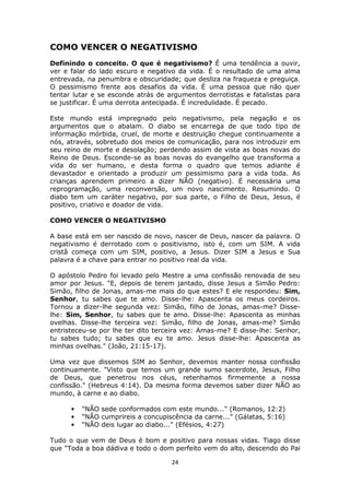 24
COMO VENCER O NEGATIVISMO
Definindo o conceito. O que é negativismo? É uma tendência a ouvir,
ver e falar do lado escuro e negativo da vida. É o resultado de uma alma
entrevada, na penumbra e obscuridade; que desliza na fraqueza e preguiça.
O pessimismo frente aos desafios da vida. É uma pessoa que não quer
tentar lutar e se esconde atrás de argumentos derrotistas e fatalistas para
se justificar. É uma derrota antecipada. É incredulidade. É pecado.
Este mundo está impregnado pelo negativismo, pela negação e os
argumentos que o abalam. O diabo se encarrega de que todo tipo de
informação mórbida, cruel, de morte e destruição chegue continuamente a
nós, através, sobretudo dos meios de comunicação, para nos introduzir em
seu reino de morte e desolação; perdendo assim de vista as boas novas do
Reino de Deus. Esconde-se as boas novas do evangelho que transforma a
vida do ser humano, e desta forma o quadro que temos adiante é
devastador e orientado a produzir um pessimismo para a vida toda. As
crianças aprendem primeiro a dizer NÃO (negativo). É necessária uma
reprogramação, uma reconversão, um novo nascimento. Resumindo. O
diabo tem um caráter negativo, por sua parte, o Filho de Deus, Jesus, é
positivo, criativo e doador de vida.
COMO VENCER O NEGATIVISMO
A base está em ser nascido de novo, nascer de Deus, nascer da palavra. O
negativismo é derrotado com o positivismo, isto é, com um SIM. A vida
cristã começa com um SIM, positivo, a Jesus. Dizer SIM a Jesus e Sua
palavra é a chave para entrar no positivo real da vida.
O apóstolo Pedro foi levado pelo Mestre a uma confissão renovada de seu
amor por Jesus. "E, depois de terem jantado, disse Jesus a Simão Pedro:
Simão, filho de Jonas, amas-me mais do que estes? E ele respondeu: Sim,
Senhor, tu sabes que te amo. Disse-lhe: Apascenta os meus cordeiros.
Tornou a dizer-lhe segunda vez: Simão, filho de Jonas, amas-me? Disse-
lhe: Sim, Senhor, tu sabes que te amo. Disse-lhe: Apascenta as minhas
ovelhas. Disse-lhe terceira vez: Simão, filho de Jonas, amas-me? Simão
entristeceu-se por lhe ter dito terceira vez: Amas-me? E disse-lhe: Senhor,
tu sabes tudo; tu sabes que eu te amo. Jesus disse-lhe: Apascenta as
minhas ovelhas." (João, 21:15-17).
Uma vez que dissemos SIM ao Senhor, devemos manter nossa confissão
continuamente. "Visto que temos um grande sumo sacerdote, Jesus, Filho
de Deus, que penetrou nos céus, retenhamos firmemente a nossa
confissão." (Hebreus 4:14). Da mesma forma devemos saber dizer NÃO ao
mundo, à carne e ao diabo.
• "NÃO sede conformados com este mundo..." (Romanos, 12:2)
• "NÃO cumprireis a concupiscência da carne..." (Gálatas, 5:16)
• "NÃO deis lugar ao diabo..." (Efésios, 4:27)
Tudo o que vem de Deus é bom e positivo para nossas vidas. Tiago disse
que "Toda a boa dádiva e todo o dom perfeito vem do alto, descendo do Pai
 