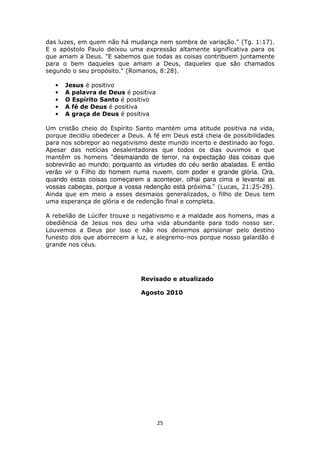 25
das luzes, em quem não há mudança nem sombra de variação." (Tg. 1:17).
E o apóstolo Paulo deixou uma expressão altamente significativa para os
que amam a Deus. "E sabemos que todas as coisas contribuem juntamente
para o bem daqueles que amam a Deus, daqueles que são chamados
segundo o seu propósito." (Romanos, 8:28).
• Jesus é positivo
• A palavra de Deus é positiva
• O Espírito Santo é positivo
• A fé de Deus é positiva
• A graça de Deus é positiva
Um cristão cheio do Espírito Santo mantém uma atitude positiva na vida,
porque decidiu obedecer a Deus. A fé em Deus está cheia de possibilidades
para nos sobrepor ao negativismo deste mundo incerto e destinado ao fogo.
Apesar das notícias desalentadoras que todos os dias ouvimos e que
mantêm os homens "desmaiando de terror, na expectação das coisas que
sobrevirão ao mundo; porquanto as virtudes do céu serão abaladas. E então
verão vir o Filho do homem numa nuvem, com poder e grande glória. Ora,
quando estas coisas começarem a acontecer, olhai para cima e levantai as
vossas cabeças, porque a vossa redenção está próxima." (Lucas, 21:25-28).
Ainda que em meio a esses desmaios generalizados, o filho de Deus tem
uma esperança de glória e de redenção final e completa.
A rebelião de Lúcifer trouxe o negativismo e a maldade aos homens, mas a
obediência de Jesus nos deu uma vida abundante para todo nosso ser.
Louvemos a Deus por isso e não nos deixemos aprisionar pelo destino
funesto dos que aborrecem a luz, e alegremo-nos porque nosso galardão é
grande nos céus.
Revisado e atualizado
Agosto 2010
 