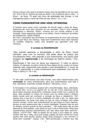 3
Fomos a Deus e Ele sacia e prospera nossa alma da abundância de sua casa
(Sl. 36:8 e 65:4). Saímos da casa do diabo e nos mudamos para a casa – o
Reino - de Deus. "O qual nos tirou da potestade das trevas, e nos
transportou para o reino do Filho do seu amor;" (Cl. 1:13).
COMO FUNDAMENTAR UMA VIDA VITORIOSA
O homem novo nasce como resultado do triunfo legal e atual de Jesus.
Nascemos de novo pela semente de um vencedor. Esta é uma verdade
permanente e absoluta. Porém, vivemos em um mundo relativo e em
mutação. Esses esquemas tendem a nos afetar, mover e deslocar da solidez
do fundamento: JESUS CRISTO.
Por isso é necessário que afirmemos os fundamentos de uma vida vitoriosa
para a qual Deus nos chamou. Todo bom fundamento deve estar baseado
na verdade. Vejamos, então, três verdades que garantem uma vida
vitoriosa.
A verdade da REGENERAÇÃO
"Mas quando apareceu a benignidade e amor de Deus, nosso
Salvador, para com os homens, não pelas obras de justiça que
houvéssemos feito, mas segundo a sua misericórdia, nos salvou pela
lavagem da regeneração e da renovação do Espírito Santo," (Tito,
3:4-5).
Regeneração é "dar novo ser àquilo que degenerou". É voltar ao gênero
original. É regressar ao plano inicial de Deus depois de ter vivido um tempo
separado dele, degenerado pelo pecado e pela desobediência. É nascer de
novo. A regeneração é a base fundamental para estabelecer uma vida de
êxito e vitória (Jr. 18:1-10).
A verdade da RENOVAÇÃO
"E não sede conformados com este mundo, mas sede transformados pela
renovação do vosso entendimento, para que experimenteis qual seja a
boa, agradável, e perfeita vontade de Deus." (Romanos, 12:2).
A renovação é um processo gradual até a transformação. Atua, sobretudo,
na mente (Rm. 12:2) e no espírito (Sl. 51:10) (Ef. 4:23). Devemos tomar
parte deste processo ativamente, enchendo nossa mente com a palavra de
Deus. Esta verdade é a chave. Se vamos viver em vitória sobre o sistema
deste mundo será por conhecer a vontade de Deus e obedecê-la. "Oh!
quanto amo a tua lei! É a minha meditação em todo o dia. Tu, pelos teus
mandamentos, me fazes mais sábio do que os meus inimigos; pois estão
sempre comigo. Tenho mais entendimento do que todos os meus mestres,
porque os teus testemunhos são a minha meditação. Entendo mais do que
os antigos; porque guardo os teus preceitos.... Oh! quão doces são as tuas
palavras ao meu paladar, mais doces do que o mel à minha boca. Pelos teus
mandamentos alcancei entendimento; por isso odeio todo falso caminho."
(Salmo, 119:97-104). "Não se aparte da tua boca o livro desta lei; antes
medita nele dia e noite, para que tenhas cuidado de fazer conforme a tudo
quanto nele está escrito; porque então farás prosperar o teu caminho, e
serás bem sucedido." (Josué, 1:8). "Bem-aventurado o homem que não
 