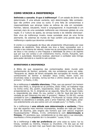 5
COMO VENCER A INDIFERENÇA
Definindo o conceito. O que é indiferença? É um estado de ânimo não
determinado. É uma atitude vacilante, sem determinação. Não combater.
Que não prefere uma coisa ou outra. É uma falta de compromisso e
responsabilidade que abrange todas as esferas da vida em sociedade:
Familiar, laboral, estudantil, moral e congregacional. A insubmissão é um
exemplo claro de uma sociedade indiferente aos interesses globais de uma
nação. É a "cultura da apatia, da cerveja barata e da rebeldia silenciosa".
Este vírus da indiferença invadiu nossa sociedade atual de uma forma
alarmante. Os sistemas do mundo de hoje contêm uma grande dose de
indiferença e apatia que devemos combater.
O crente e a congregação de Deus são amplamente influenciados por esse
sistema de desânimo. Esta atitude nos leva a fazer concessões com o
mundo e seu sistema de valores; rouba-nos as convicções firmes da palavra
de Deus e nos conduz a uma fraqueza e debilidade da alma e do espírito
que por sua vez conduz a um cristianismo morno, incolor, flutuante, sem
poder e autoridade. Devemos localizar, aborrecer e combater este inimigo
para poder derrotá-lo e mantê-lo sob controle.
DERROTANDO A INDIFERENÇA
A Bíblia diz que escapamos das contaminações deste mundo pelo
conhecimento do Senhor; portanto, não nos enredemos outra vez nelas.
"Porquanto se, depois de terem escapado das corrupções do mundo, pelo
conhecimento do Senhor e Salvador Jesus Cristo, forem outra vez
envolvidos nelas e vencidos, tornou-se-lhes o último estado pior do que o
primeiro." (2 Pedro, 2:20).
Se a indiferença é rebeldia silenciosa, ("Mas, que vos parece? Um homem
tinha dois filhos, e, dirigindo-se ao primeiro, disse: Filho, vai trabalhar hoje
na minha vinha. Ele, porém, respondendo, disse: Não quero. Mas depois,
arrependendo-se, foi. E, dirigindo-se ao segundo, falou-lhe de igual modo;
e, respondendo ele, disse: Eu vou, senhor; e não foi. Qual dos dois fez a
vontade do pai? Disseram-lhe eles: O primeiro". Mateus, 21:28-32); vamos
combatê-la com a obediência visível, ("Purificando as vossas almas pelo
Espírito na obediência à verdade, para o amor fraternal, não fingido; amai-
vos ardentemente uns aos outros com um coração puro;" (1 Pedro, 1:22).
Se a indiferença é uma atitude sem determinação e vacilante, ("Para
que não sejamos mais meninos inconstantes, levados em roda por todo o
vento de doutrina, pelo engano dos homens que com astúcia enganam
fraudulosamente." Efésios, 4:14); enfrentemo-la com determinação e
firmeza, ("E aconteceu que, completando-se os dias para a sua assunção,
manifestou o firme propósito de ir a Jerusalém." Lucas, 9:51).
Se a indiferença é não ter preferência por uma coisa ou outra: luz ou
trevas, verdade ou mentira, limpeza ou imundície; ("Ai dos que ao mal
chamam bem, e ao bem mal; que fazem das trevas luz, e da luz trevas; e
 