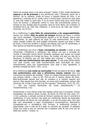 6
fazem do amargo doce, e do doce amargo!" Isaías, 5:20); então decidamos
separar o vil do precioso e nos afirmemos nele. ("Portanto assim diz o
Senhor: Se tu voltares, então te trarei, e estarás diante de mim; e se
apartares o precioso do vil, serás como a minha boca; tornem-se eles para
ti, mas não voltes tu para eles. E eu te porei contra este povo como forte
muro de bronze; e pelejarão contra ti, mas não prevalecerão contra ti;
porque eu sou contigo para te guardar, para te livrar deles, diz o Senhor. E
arrebatar-te-ei da mão dos malignos, e livrar-te-ei da mão dos fortes."
Jeremias, 15:19-21).
Se a indiferença é uma falta de compromisso e de responsabilidade;
vamos nos manter fiéis ao pacto de sangue através de Jesus, e vamos
agir como resultado. ("Quebrantando alguém a lei de Moisés, morre sem
misericórdia, só pela palavra de duas ou três testemunhas. De quanto
maior castigo cuidais vós será julgado merecedor aquele que pisar o Filho
de Deus, e tiver por profano o sangue da aliança com que foi santificado, e
fizer agravo ao Espírito da graça?" Hebreus, 10:27-29).
Se a indiferença nos leva a fazer concessões ao mundo e ceder a suas
influências; ("Adúlteros e adúlteras, não sabeis vós que a amizade do
mundo é inimizade contra Deus? Portanto, qualquer que quiser ser amigo
do mundo constitui-se inimigo de Deus. Ou cuidais vós que em vão diz a
Escritura: O Espírito que em nós habita tem ciúmes?..." Tiago, 4:4-5);
então não nos conformemos com este século. "E não sede conformados
com este mundo, mas sede transformados pela renovação do vosso
entendimento, para que experimenteis qual seja a boa, agradável, e
perfeita vontade de Deus." (Rm. 12:2).
Se a indiferença nos rouba as convicções firmes da palavra de Deus; não
nos conformemos com isso e afirmemos nossos valores sem nos
movermos da palavra da verdade. "Cada um esteja inteiramente seguro em
sua própria mente... Tens tu fé? Tem-na em ti mesmo diante de Deus.
Bem-aventurado aquele que não se condena a si mesmo naquilo que
aprova. Mas aquele que tem dúvidas, se come está condenado, porque não
come por fé; e tudo o que não é de fé é pecado." (Romanos, 14:5, 22, 23).
"... não vos movais facilmente do vosso entendimento..." (2
Tessalonicenses, 2:2)
Pertencemos a outro Reino onde são regidos outras leis e princípios. Fomos
trasladados do sistema deste mundo, ao Reino do Filho de Seu amor (Cl.
1:13); portanto, a atitude normal do homem nascido de novo é contrária à
indiferença. O novo homem não pode ser indiferente diante da dissolução
dos princípios do Reino em sua geração; e se ele foi preso nele, tem que
agir com sinceridade e valor: Localizando-o (reconhecê-lo); aborrecê-lo
(arrepender-se) e combatê-lo com firmeza. A indiferença conduz à
passividade, mas a vida de fé é ação no caminho da verdade. O apóstolo
Judas nos insta a isso ao "exortar-vos a batalhar pela fé que uma vez foi
dada aos santos." (Judas, 3).
 