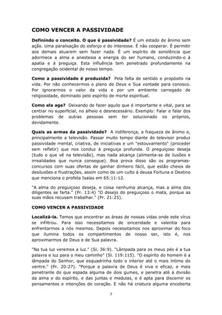 7
COMO VENCER A PASSIVIDADE
Definindo o conceito. O que é passividade? É um estado de ânimo sem
ação. Uma paralisação do esforço e do interesse. É não cooperar. É permitir
aos demais atuarem sem fazer nada. É um espírito de sonolência que
adormece a alma e anestesia a energia do ser humano, conduzindo-o à
apatia e à preguiça. Esta influência tem penetrado profundamente na
congregação ocidental de nosso tempo.
Como a passividade é produzida? Pela falta de sentido e propósito na
vida. Por não conhecermos o plano de Deus e Sua vontade para conosco.
Por ignorarmos o valor da vida e por um ambiente carregado de
religiosidade, dominado pelo espírito de morte espiritual.
Como ela age? Deixando de fazer aquilo que é importante e vital, para se
centrar no superficial, no alheio e desnecessário. Exemplo: Falar e falar dos
problemas de outras pessoas sem ter solucionado os próprios,
devidamente.
Quais as armas da passividade? A indiferença, a fraqueza de ânimo e,
principalmente a televisão. Passar muito tempo diante do televisor produz
passividade mental, criativa, de iniciativas e um "estouvamento" (proceder
sem refletir) que nos conduz à preguiça profunda. O preguiçoso deseja
(tudo o que vê na televisão), mas nada alcança (alimenta-se de ilusões e
irrealidades que nunca consegue). Boa prova disso são os programas-
concursos com suas ofertas de ganhar dinheiro fácil, que estão cheios de
desilusões e frustrações, assim como de um culto à deusa Fortuna e Destino
que menciona o profeta Isaías em 65:11-12.
"A alma do preguiçoso deseja, e coisa nenhuma alcança, mas a alma dos
diligentes se farta." (Pr. 13:4) "O desejo do preguiçoso o mata, porque as
suas mãos recusam trabalhar." (Pr. 21:25).
COMO VENCER A PASSIVIDADE
Localizá-la. Temos que encontrar as áreas de nossas vidas onde este vírus
se infiltrou. Para isso necessitamos de sinceridade e valentia para
enfrentarmos a nós mesmos. Depois necessitamos nos aproximar do foco
que ilumina todos os compartimentos de nosso ser, isto é, nos
aproximarmos de Deus e de Sua palavra.
"Na tua luz veremos a luz." (Sl. 36:9). "Lâmpada para os meus pés é a tua
palavra e luz para o meu caminho" (Sl. 119:115). "O espírito do homem é a
lâmpada do Senhor, que esquadrinha todo o interior até o mais íntimo do
ventre." (Pr. 20:27). "Porque a palavra de Deus é viva e eficaz, e mais
penetrante do que espada alguma de dois gumes, e penetra até à divisão
da alma e do espírito, e das juntas e medulas, e é apta para discernir os
pensamentos e intenções do coração. E não há criatura alguma encoberta
 