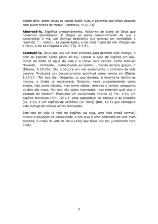 8
diante dele; antes todas as coisas estão nuas e patentes aos olhos daquele
com quem temos de tratar." (Hebreus, 4:12-13).
Aborrecê-la. Significa arrependimento. Voltar-se ao plano de Deus que
havíamos abandonado. É chegar ao pleno convencimento de que a
passividade é má, um inimigo destrutivo que precisa ser combatido e
resistido. "... resisti... (a passividade), e ele (ela) fugirá de vós. Chegai-vos
a Deus, e ele se chegará a vós." (Tg. 4:7-8).
Combatê-la. Deus nos deu um dom precioso para derrotar este inimigo, o
dom do Espírito Santo (Atos 10:45). Liberar a ação do Espírito em nós,
tomar da fonte de água da vida é a chave para vencer. Como fazê-lo?
"Falando... Cantando... Salmodiando ao Senhor... Dando sempre graças..."
(Efésios, 5:18-20). Isto produzirá em nós exatamente o contrário da vida
passiva. Produzirá um despertamento espiritual como vemos em Efésios
5:14-17. "Por isso diz: Desperta, tu que dormes, e levanta-te dentre os
mortos, e Cristo te esclarecerá. Portanto, vede prudentemente como
andais, não como néscios, mas como sábios, remindo o tempo; porquanto
os dias são maus. Por isso não sejais insensatos, mas entendei qual seja a
vontade do Senhor". Produzirá um avivamento interior (2 Tm. 1:6); um
espírito fervoroso (Rm. 12:11); uma capacidade de esforço e de trabalho
(Js. 1:9); e um espírito de sacrifício (Sl. 50:5) (Rm. 12:1) que esmagará
este inimigo de nossas almas renovadas.
Este tipo de vida (a vida no Espírito, ou seja, uma vida cristã normal)
produz a anulação da passividade, e nos leva a uma dimensão de vida mais
elevada; é o tipo de vida de Deus (Zoe) que Deus nos deu juntamente com
Cristo.
 
