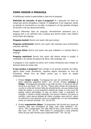 9
COMO VENCER A PREGUIÇA
A indiferença conduz à passividade e esta leva à preguiça.
Definição do conceito. O que é preguiça? É o descuido em fazer as
coisas que somos obrigados a realizar. É negligência. É ser vagaroso, tardio
ou pesado no movimento ou na ação. A preguiça é um dos grandes inimigos
do homem e de seu desenvolvimento.
Existem diferentes tipos de preguiça. Normalmente pensamos que a
preguiça tem a ver somente com a pessoa que dorme muito, mas existem
outros tipos de preguiça.
Preguiça mental: Ocorre com quem não quer pensar.
Preguiça sentimental: Ocorre com quem não expressa seus sentimentos
naturais, não fala.
Preguiça física: Ocorre com quem não quer trabalhar e o esforço físico o
subjuga.
Preguiça espiritual: Ocorre com quem não dedica tempo à oração, à
meditação e ao estudo da palavra de Deus, não congrega, etc.
A preguiça é uma espécie de polvo com muitos tentáculos para enlaçar as
diversas áreas de nossa vida.
O que produz a preguiça? Este inimigo é um grande produtor de males,
alguns deles muito dramáticos. Vejamos alguns exemplos no livro de
Provérbios. Neste livro da Bíblia vemos que o tema se repete
enfaticamente.
1. Produz torpor e sono. "A preguiça faz cair em profundo sono, e a
alma indolente padecerá fome." (Pr. 19:15). Produz cansaço e
fadiga. "O preguiçoso esconde a sua mão ao seio; e cansa-se até de
torná-la à sua boca." (Pr. 26:15). "Passei pelo campo do preguiçoso,
e junto à vinha do homem falto de entendimento, eis que estava toda
cheia de cardos, e a sua superfície coberta de urtiga, e o seu muro de
pedras estava derrubado. O que eu tenho visto, o guardarei no
coração, e vendo-o recebi instrução. Um pouco a dormir, um pouco a
cochilar; outro pouco deitado de mãos cruzadas, para dormir, assim
te sobrevirá a tua pobreza como um vagabundo, e a tua necessidade
como um homem armado." (Pr. 24:30-34).
2. Produz argumentos falsos. "O preguiçoso não lavrará por causa do
inverno, pelo que mendigará na sega, mas nada receberá." (Pr.
20:4). "Diz o preguiçoso: Um leão está lá fora; serei morto no meio
das ruas." (Pr. 22:13). "Mais sábio é o preguiçoso a seus próprios
olhos do que sete homens que respondem bem." (Pr. 26:16).
 
