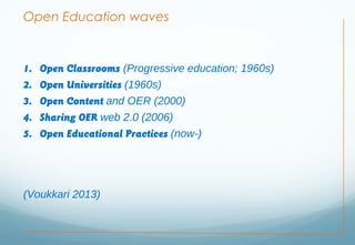 Open Education waves
1. Open Classrooms (Progressive education; 1960s)
2. Open Universities (1960s)
3. Open Content and OER (2000)
4. Sharing OER web 2.0 (2006)
5. Open Educational Practices (now-)
(Voukkari 2013)
 