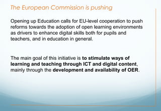 The European Commission is pushing
Opening up Education calls for EU-level cooperation to push
reforms towards the adoption of open learning environments
as drivers to enhance digital skills both for pupils and
teachers, and in education in general.
The main goal of this initiative is to stimulate ways of
learning and teaching through ICT and digital content,
mainly through the development and availability of OER.
 
