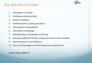 http://visir-network.eu
1. Convergence vs Context
2. Continuity vs Experimentalism
3. Access vs Excellence
4. Market dynamics vs public good values
5. Generalization vs Specialization
6. Information vs Knowledge
7. Individualization vs Socialization of Learning
8. Encourage Traditional Providers vs Bring new actors to drive innovation
9. More Investment vs more Efficiency
10. Focus on Young People vs Re-direct Resources to adult learners
Leonie Study, 2005 (!!)
The debate in Europe
 