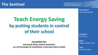 The Sentinel
http://goo.gl/jZEvc
Innovator:
Paolo Ferri
Place:
Reggio Calabria, Italy
Type:
Private Initiative
The Sentinel
Teach Energy Saving
by putting students in control
of their school
Innovative for:
learning by doing, student motivation,
use of technologies & visualisation, school governance models
 