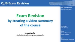 QUB Exam Revision
http://goo.gl/jr8TS
Innovator:
Colin O’Hare
Place:
Queens University
Belfast, Ireland
Type:
Public-Private Initiative
QUB Exam Revision
Exam Revision
by creating a video-summary
of the course
Innovative for:
Student-centred learning, new pedagogies
 