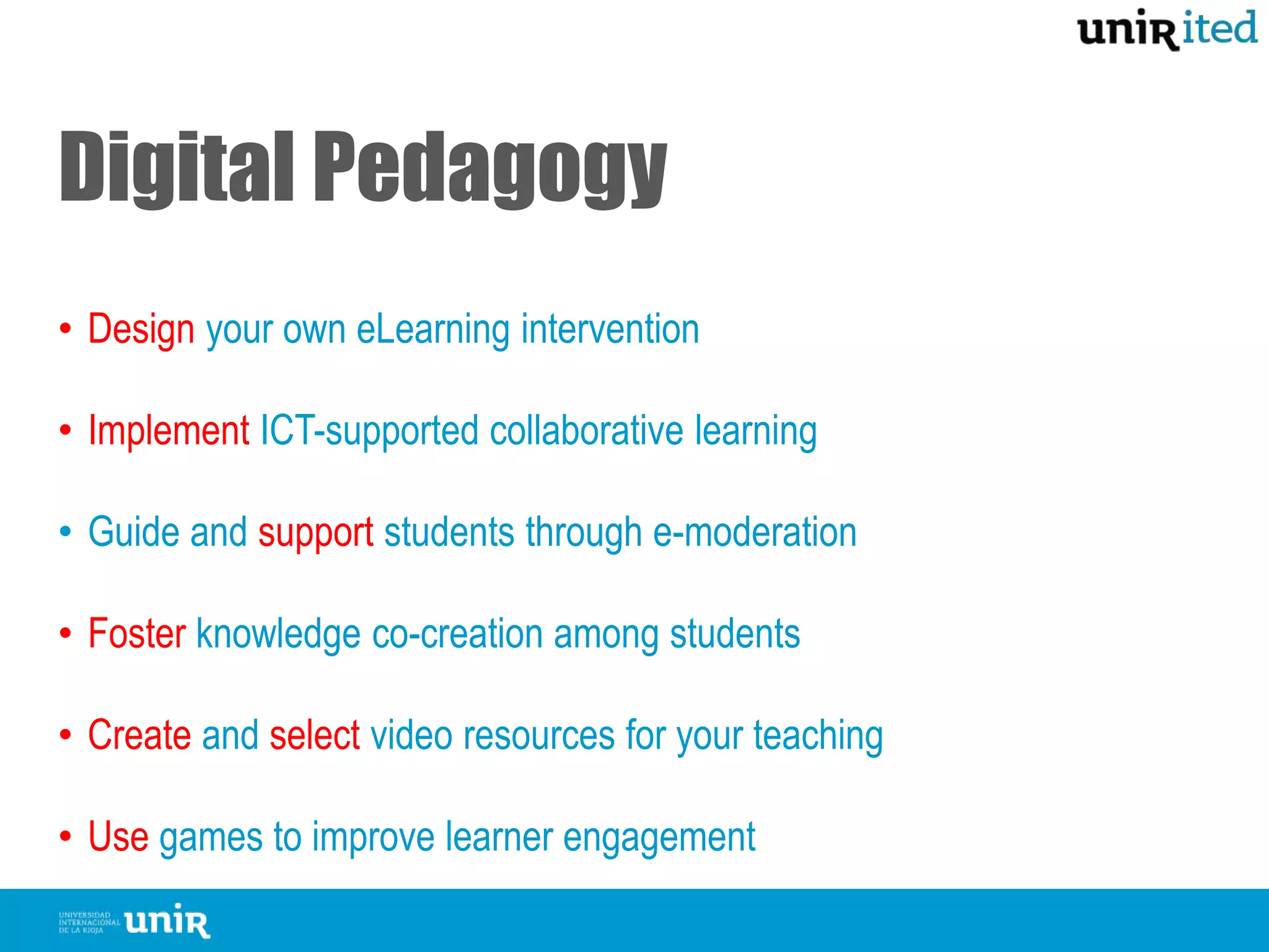 Digital Pedagogy
• Design your own eLearning intervention
• Implement ICT-supported collaborative learning
• Guide and support students through e-moderation
• Foster knowledge co-creation among students
• Create and select video resources for your teaching
• Use games to improve learner engagement
 