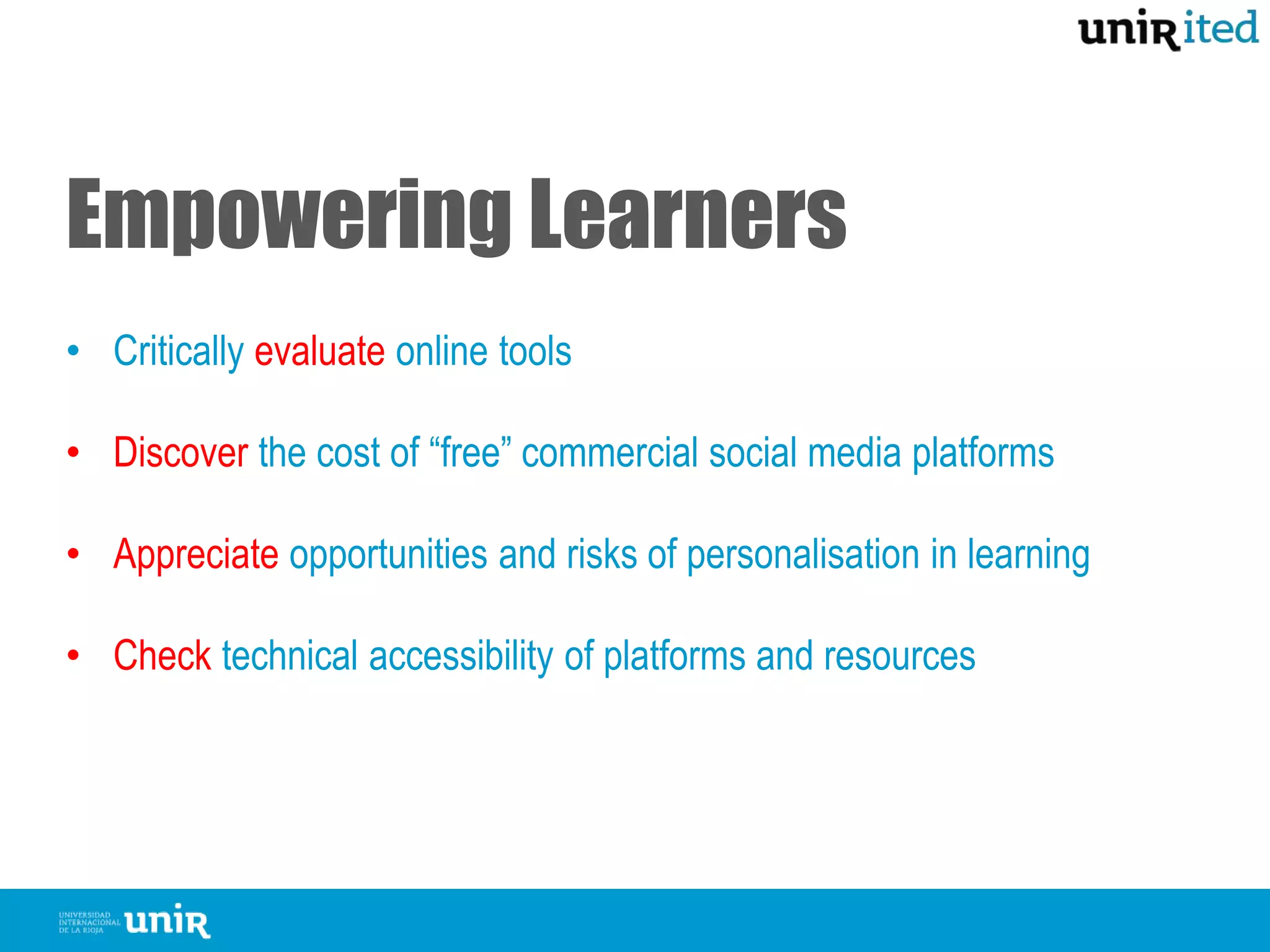 Empowering Learners
• Critically evaluate online tools
• Discover the cost of “free” commercial social media platforms
• Appreciate opportunities and risks of personalisation in learning
• Check technical accessibility of platforms and resources
 