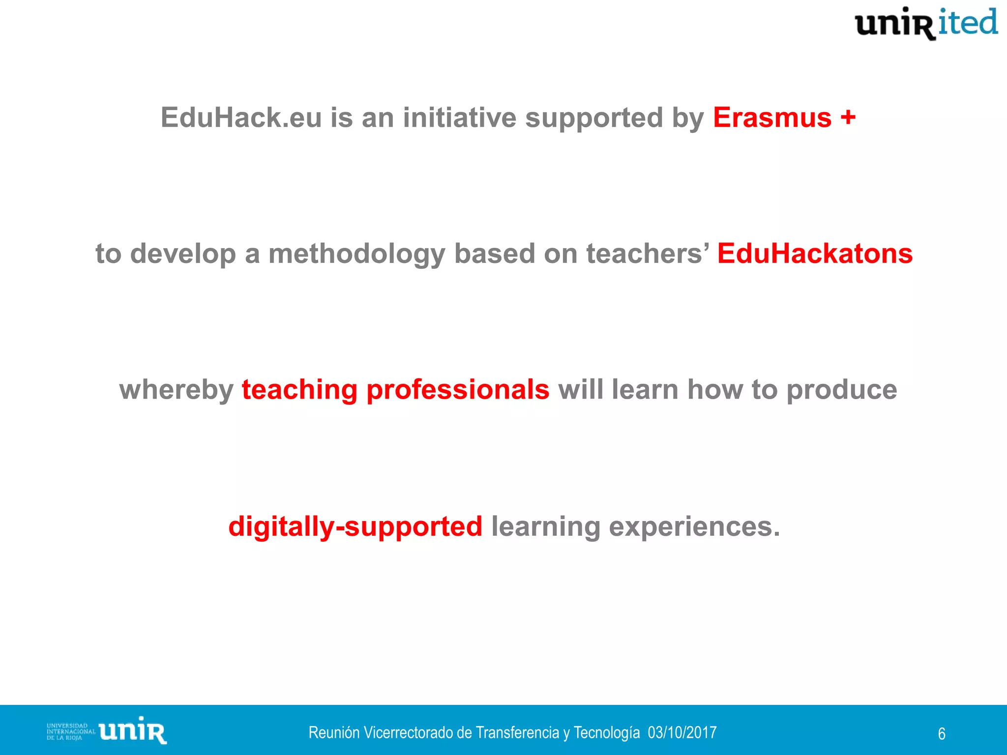 Reunión Vicerrectorado de Transferencia y Tecnología 03/10/2017 6
EduHack.eu is an initiative supported by Erasmus +
to develop a methodology based on teachers’ EduHackatons,
whereby teaching professionals will learn how to produce
digitally-supported learning experiences.
 