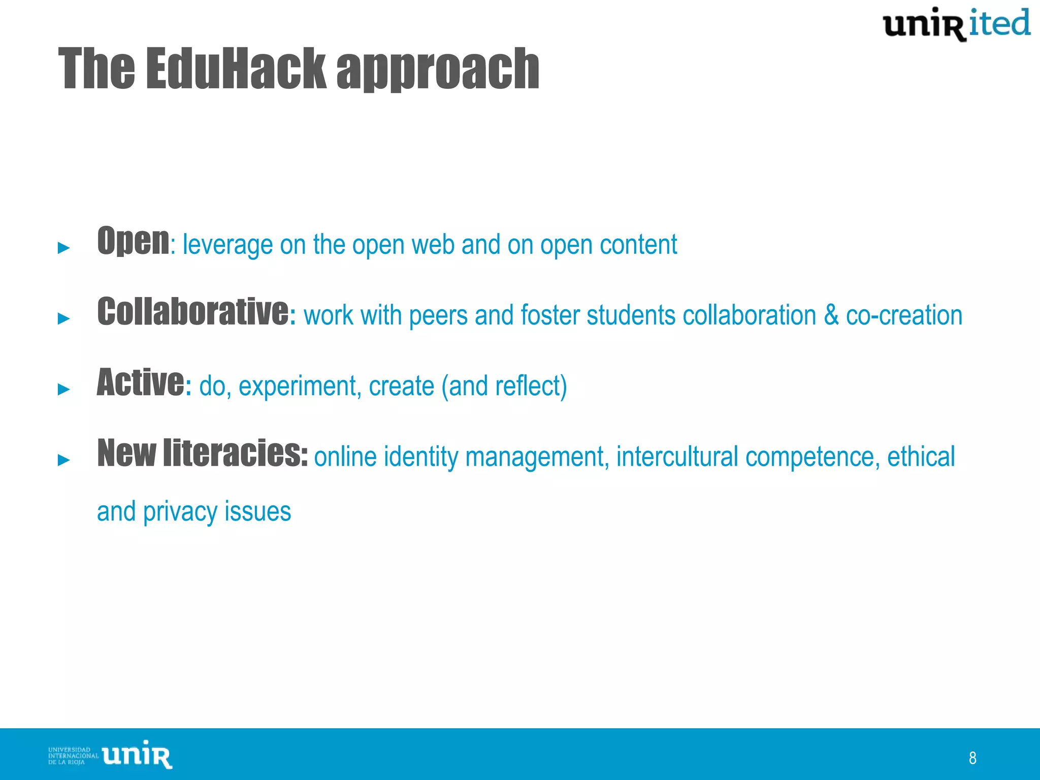 The EduHack approach
8
► Open: leverage on the open web and on open content
► Collaborative: work with peers and foster students collaboration & co-creation
► Active: do, experiment, create (and reflect)
► New literacies: online identity management, intercultural competence, ethical
and privacy issues
 