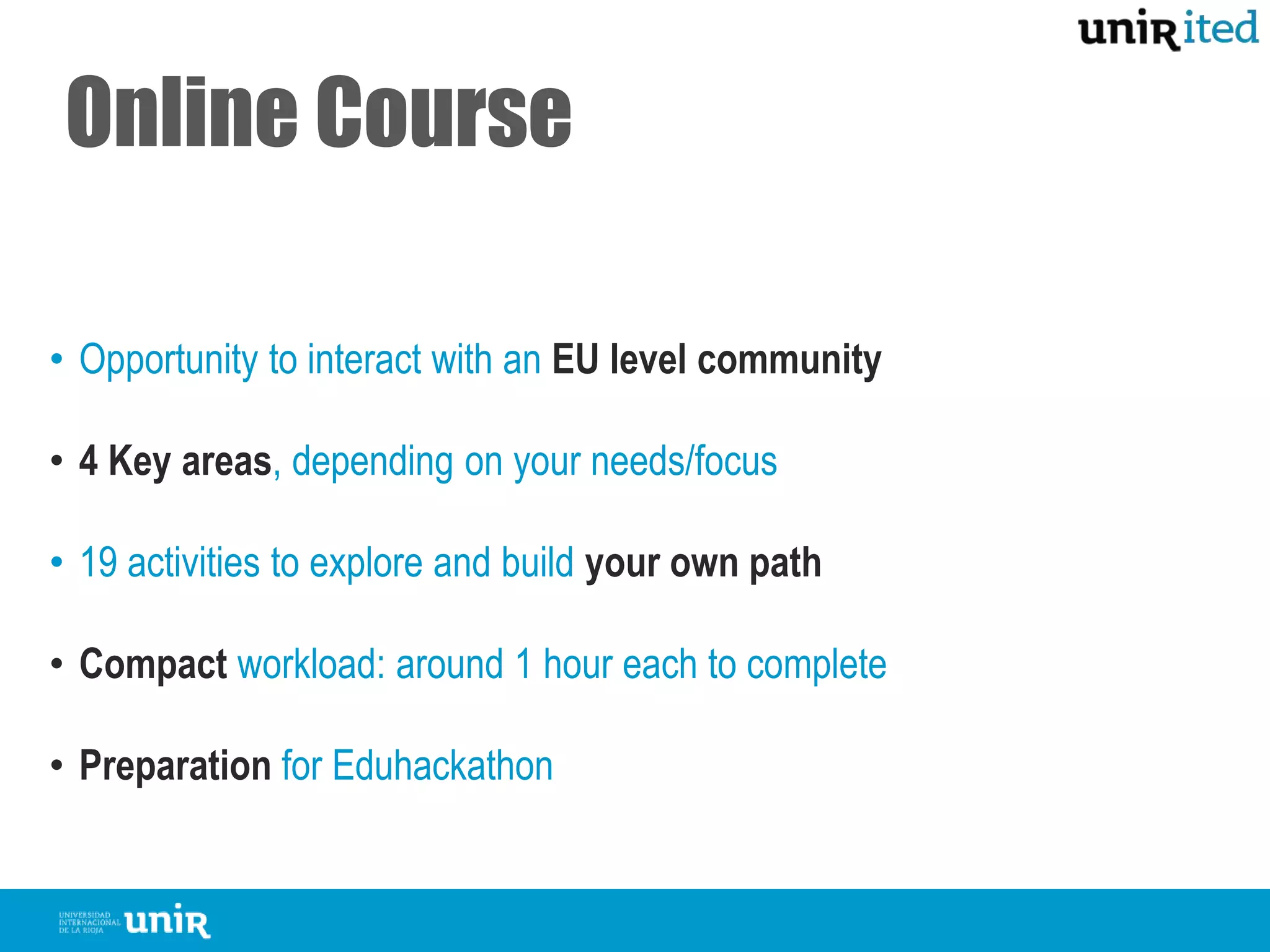 Online Course
• Opportunity to interact with an EU level community
• 4 Key areas, depending on your needs/focus
• 19 activities to explore and build your own path
• Compact workload: around 1 hour each to complete
• Preparation for Eduhackathonfor local, face-to-face activities
 