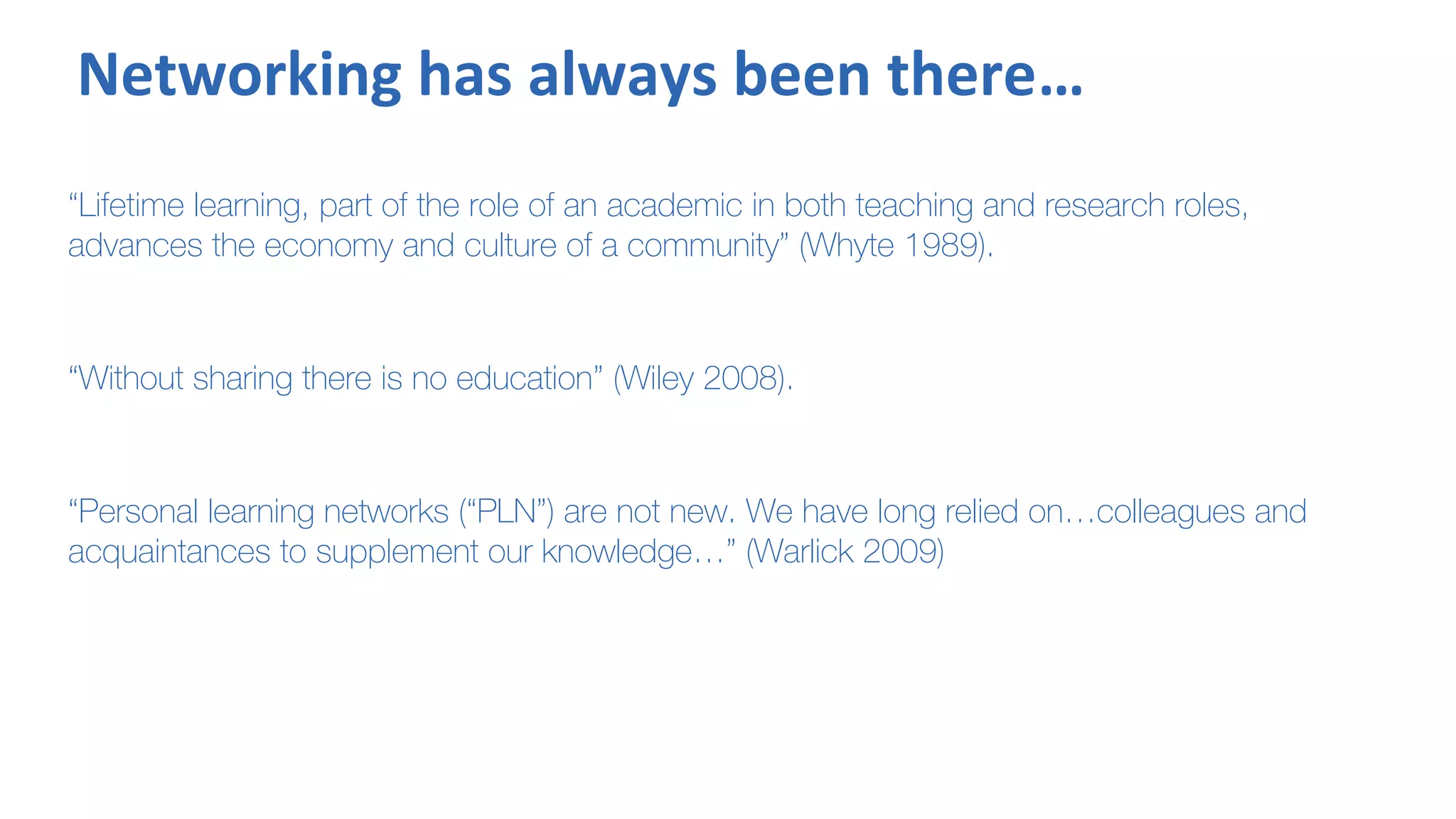 Networking has always been there…
“Lifetime learning, part of the role of an academic in both teaching and research roles,
advances the economy and culture of a community” (Whyte 1989).
“Without sharing there is no education” (Wiley 2008).
“Personal learning networks (“PLN”) are not new. We have long relied on…colleagues and
acquaintances to supplement our knowledge…” (Warlick 2009)
 