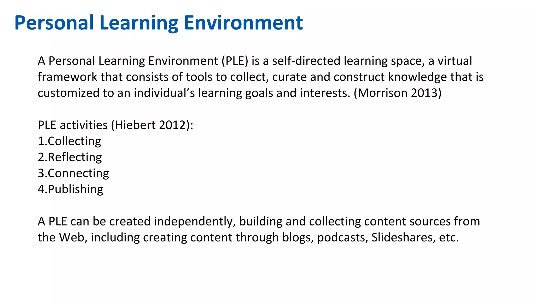 Personal Learning Environment
A Personal Learning Environment (PLE) is a self-directed learning space, a virtual
framework that consists of tools to collect, curate and construct knowledge that is
customized to an individual’s learning goals and interests. (Morrison 2013)
PLE activities (Hiebert 2012):
1.Collecting
2.Reflecting
3.Connecting
4.Publishing
A PLE can be created independently, building and collecting content sources from
the Web, including creating content through blogs, podcasts, Slideshares, etc.
 