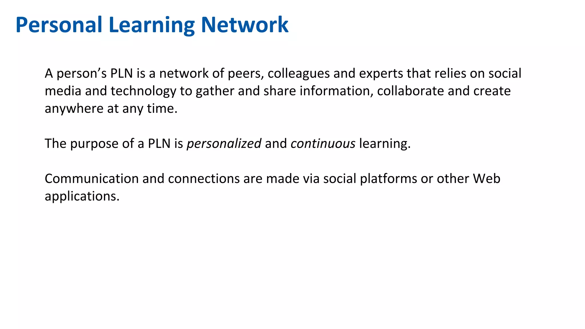 Personal Learning Network
A person’s PLN is a network of peers, colleagues and experts that relies on social
media and technology to gather and share information, collaborate and create
anywhere at any time.
The purpose of a PLN is personalized and continuous learning.
Communication and connections are made via social platforms or other Web
applications.
 