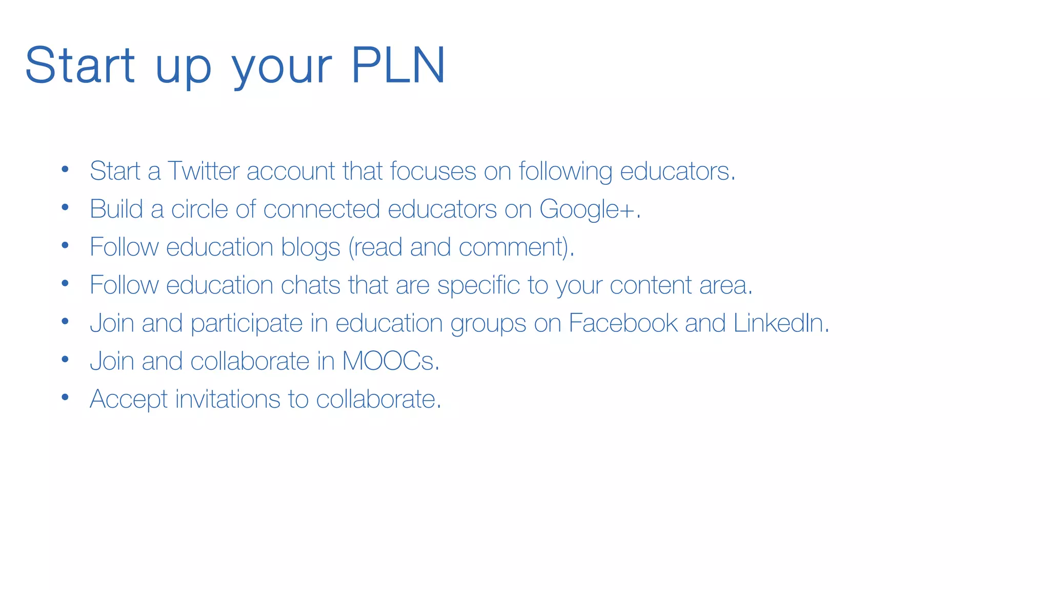 Start up your PLN
• Start a Twitter account that focuses on following educators.
• Build a circle of connected educators on Google+.
• Follow education blogs (read and comment).
• Follow education chats that are specific to your content area.
• Join and participate in education groups on Facebook and LinkedIn.
• Join and collaborate in MOOCs.
• Accept invitations to collaborate.
 