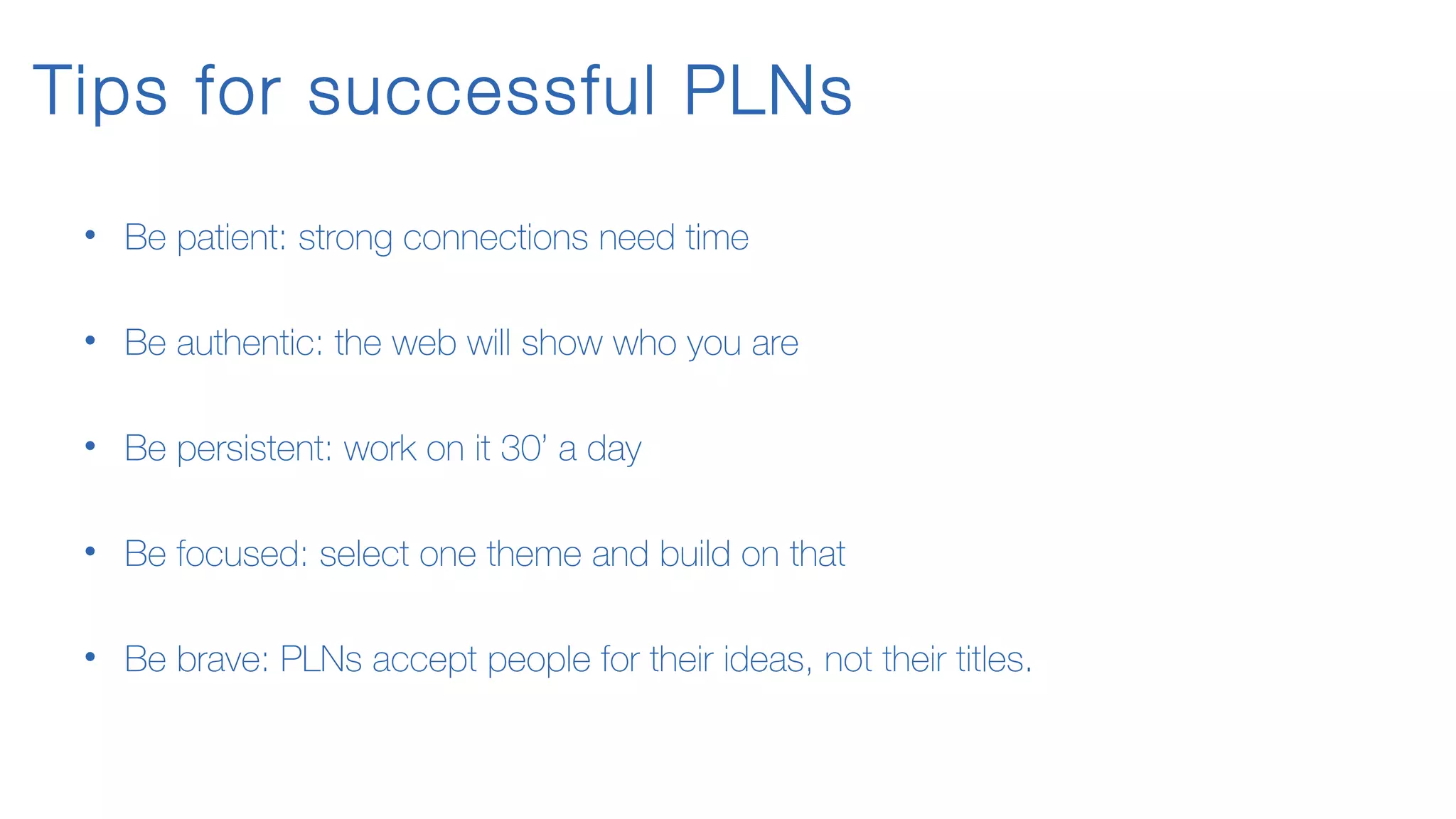 Tips for successful PLNs
• Be patient: strong connections need time
• Be authentic: the web will show who you are
• Be persistent: work on it 30’ a day
• Be focused: select one theme and build on that
• Be brave: PLNs accept people for their ideas, not their titles.
 