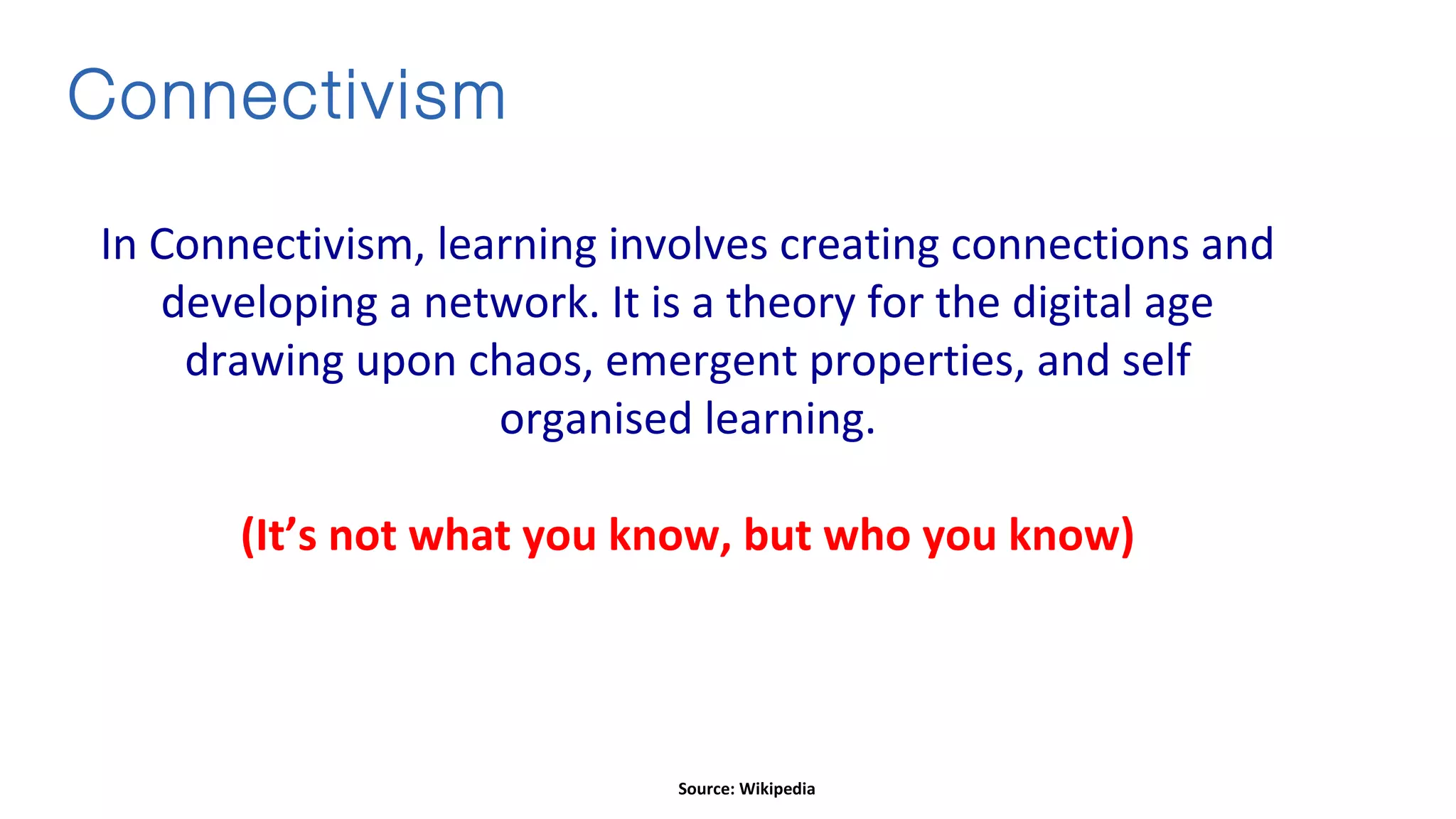 Connectivism
In Connectivism, learning involves creating connections and
developing a network. It is a theory for the digital age
drawing upon chaos, emergent properties, and self
organised learning.
(It’s not what you know, but who you know)
Source: Wikipedia
 