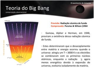 Teoria do Big Bang
comprovação observacional
O nascimento do Universo
Previsão: Radiação cósmica de fundo
Comprovado: Penzias & Wilson (1964
- Gamow, Alpher e Herman, em 1948,
previram a existência dessa radiação cósmica
de fundo.
- Estes determinaram que o desacoplamento
entre matéria e energia ocorreu quando o
universo atingiu um T = 3000 K e os electrões
se combinaram com os primeiros núcleos
atómicos, enquanto a radiação γ, agora
menos energética devido à expansão do
universo, evoluiria isoladamente da matéria.
 