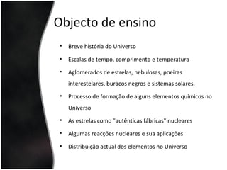 Objecto de ensino
• Breve história do Universo
• Escalas de tempo, comprimento e temperatura
• Aglomerados de estrelas, nebulosas, poeiras
interestelares, buracos negros e sistemas solares.
• Processo de formação de alguns elementos químicos no
Universo
• As estrelas como "autênticas fábricas" nucleares
• Algumas reacções nucleares e sua aplicações
• Distribuição actual dos elementos no Universo
 