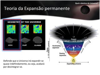 Teoria da Expansão permanente
Qual o destino do Universo?
Defende que o Universo irá expandir-se
quase indefinidamente, ou seja, acabará
por desintegrar-se.
 