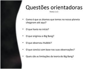 Questões orientadorasPartes 1 e 2
• Como é que os átomos que temos no nosso planeta
chegaram até aqui?
• O que havia no início?
• O que originou o Big Bang?
• O que observou Hubble?
• O que conclui com base nas suas observações?
• Quais são as limitações da teoria do Big Bang?
 