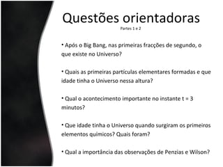 Questões orientadorasPartes 1 e 2
• Após o Big Bang, nas primeiras fracções de segundo, o
que existe no Universo?
• Quais as primeiras partículas elementares formadas e que
idade tinha o Universo nessa altura?
• Qual o acontecimento importante no instante t = 3
minutos?
• Que idade tinha o Universo quando surgiram os primeiros
elementos químicos? Quais foram?
• Qual a importância das observações de Penzias e Wilson?
 
