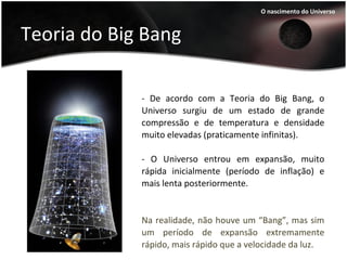 Teoria do Big Bang
- De acordo com a Teoria do Big Bang, o
Universo surgiu de um estado de grande
compressão e de temperatura e densidade
muito elevadas (praticamente infinitas).
- O Universo entrou em expansão, muito
rápida inicialmente (período de inflação) e
mais lenta posteriormente.
O nascimento do Universo
Na realidade, não houve um “Bang”, mas sim
um período de expansão extremamente
rápido, mais rápido que a velocidade da luz.
 