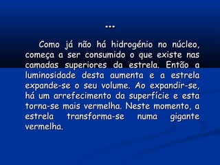 ……
Como já não há hidrogénio no núcleo,Como já não há hidrogénio no núcleo,
começa a ser consumido o que existe nascomeça a ser consumido o que existe nas
camadas superiores da estrela. Então acamadas superiores da estrela. Então a
luminosidade desta aumenta e a estrelaluminosidade desta aumenta e a estrela
expande-se o seu volume. Ao expandir-se,expande-se o seu volume. Ao expandir-se,
há um arrefecimento da superfície e estahá um arrefecimento da superfície e esta
torna-se mais vermelha. Neste momento, atorna-se mais vermelha. Neste momento, a
estrela transforma-se numa giganteestrela transforma-se numa gigante
vermelha.vermelha.
 