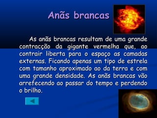 Anãs brancasAnãs brancas
As anãs brancas resultam de uma grandeAs anãs brancas resultam de uma grande
contracção da gigante vermelha que, aocontracção da gigante vermelha que, ao
contrair liberta para o espaço as camadascontrair liberta para o espaço as camadas
externas. Ficando apenas um tipo de estrelaexternas. Ficando apenas um tipo de estrela
com tamanho aproximado ao da terra e comcom tamanho aproximado ao da terra e com
uma grande densidade. As anãs brancas vãouma grande densidade. As anãs brancas vão
arrefecendo ao passar do tempo e perdendoarrefecendo ao passar do tempo e perdendo
o brilho.o brilho.
 