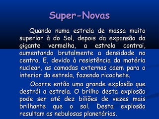 Super-NovasSuper-Novas
Quando numa estrela de massa muitoQuando numa estrela de massa muito
superior à do Sol, depois da expansão dasuperior à do Sol, depois da expansão da
gigante vermelha, a estrela contrai,gigante vermelha, a estrela contrai,
aumentando brutalmente a densidade noaumentando brutalmente a densidade no
centro. E, devido à resistência da matériacentro. E, devido à resistência da matéria
nuclear, as camadas externas caem para onuclear, as camadas externas caem para o
interior da estrela, fazendo ricochete.interior da estrela, fazendo ricochete.
Ocorre então uma grande explosão queOcorre então uma grande explosão que
destrói a estrela. O brilho desta explosãodestrói a estrela. O brilho desta explosão
pode ser até dez biliões de vezes maispode ser até dez biliões de vezes mais
brilhante que o sol. Desta explosãobrilhante que o sol. Desta explosão
resultam as nebulosas planetárias.resultam as nebulosas planetárias.
 