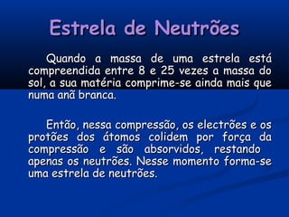 Estrela de NeutrõesEstrela de Neutrões
Quando a massa de uma estrela estáQuando a massa de uma estrela está
compreendida entre 8 e 25 vezes a massa docompreendida entre 8 e 25 vezes a massa do
sol, a sua matéria comprime-se ainda mais quesol, a sua matéria comprime-se ainda mais que
numa anã branca.numa anã branca.
Então, nessa compressão, os electrões e osEntão, nessa compressão, os electrões e os
protões dos átomos colidem por força daprotões dos átomos colidem por força da
compressão e são absorvidos, restandocompressão e são absorvidos, restando
apenas os neutrões. Nesse momento forma-seapenas os neutrões. Nesse momento forma-se
uma estrela de neutrões.uma estrela de neutrões.
 