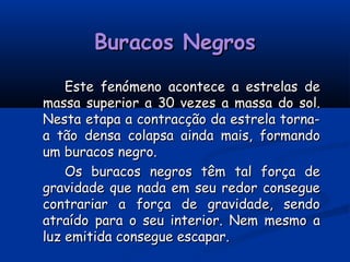 Buracos NegrosBuracos Negros
Este fenómeno acontece a estrelas deEste fenómeno acontece a estrelas de
massa superior a 30 vezes a massa do sol.massa superior a 30 vezes a massa do sol.
Nesta etapa a contracção da estrela torna-Nesta etapa a contracção da estrela torna-
a tão densa colapsa ainda mais, formandoa tão densa colapsa ainda mais, formando
um buracos negro.um buracos negro.
Os buracos negros têm tal força deOs buracos negros têm tal força de
gravidade que nada em seu redor conseguegravidade que nada em seu redor consegue
contrariar a força de gravidade, sendocontrariar a força de gravidade, sendo
atraído para o seu interior. Nem mesmo aatraído para o seu interior. Nem mesmo a
luz emitida consegue escapar.luz emitida consegue escapar.
 