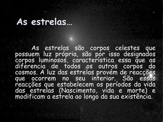 As estrelas…As estrelas…
As estrelas são corpos celestes que possuemAs estrelas são corpos celestes que possuem
luz própria, são por isso designados corposluz própria, são por isso designados corpos
luminosos, característica essa que as diferencialuminosos, característica essa que as diferencia
de todos os outros corpos do cosmos. A luz dasde todos os outros corpos do cosmos. A luz das
estrelas provém de reacções que ocorrem no seuestrelas provém de reacções que ocorrem no seu
interior. São essas reacções que estabelecem osinterior. São essas reacções que estabelecem os
períodos da vida das estrelas (Nascimento, vidaperíodos da vida das estrelas (Nascimento, vida
e morte) e modificam a estrela ao longo da suae morte) e modificam a estrela ao longo da sua
existência.existência.
As estrelas…
As estrelas são corpos celestes que
possuem luz própria, são por isso designados
corpos luminosos, característica essa que as
diferencia de todos os outros corpos do
cosmos. A luz das estrelas provém de reacções
que ocorrem no seu interior. São essas
reacções que estabelecem os períodos da vida
das estrelas (Nascimento, vida e morte) e
modificam a estrela ao longo da sua existência.
 