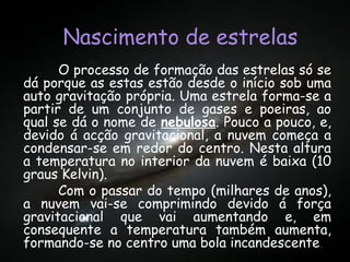 Nascimento de estrelasNascimento de estrelasNascimento de estrelas
O processo de formação das estrelas só se
dá porque as estas estão desde o início sob uma
auto gravitação própria. Uma estrela forma-se a
partir de um conjunto de gases e poeiras, ao
qual se dá o nome de nebulosa. Pouco a pouco, e,
devido á acção gravitacional, a nuvem começa a
condensar-se em redor do centro. Nesta altura
a temperatura no interior da nuvem é baixa (10
graus Kelvin).
Com o passar do tempo (milhares de anos),
a nuvem vai-se comprimindo devido á força
gravitacional que vai aumentando e, em
consequente a temperatura também aumenta,
formando-se no centro uma bola incandescente.
 