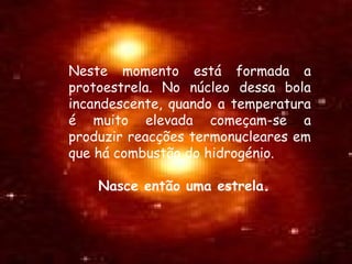 Neste momento está formada a
protoestrela. No núcleo dessa bola
incandescente, quando a temperatura
é muito elevada começam-se a
produzir reacções termonucleares em
que há combustão do hidrogénio.
Nasce então uma estrela.
 