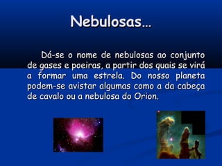 Nebulosas…Nebulosas…
Dá-se o nome de nebulosas ao conjuntoDá-se o nome de nebulosas ao conjunto
de gases e poeiras, a partir dos quais se viráde gases e poeiras, a partir dos quais se virá
a formar uma estrela. Do nosso planetaa formar uma estrela. Do nosso planeta
podem-se avistar algumas como a da cabeçapodem-se avistar algumas como a da cabeça
de cavalo ou a nebulosa do Orion.de cavalo ou a nebulosa do Orion.
 